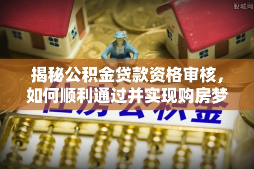 大理揭秘公积金贷款资格审核，如何顺利通过并实现购房梦想