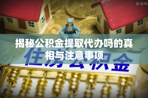 大理揭秘公积金提取代办吗的真相与注意事项